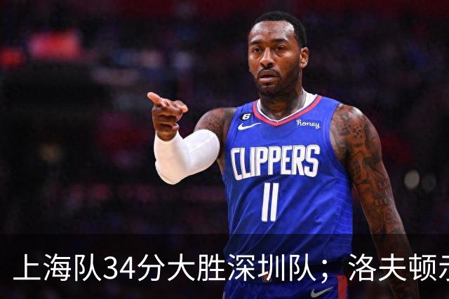 上海队34分大胜深圳队；洛夫顿示好广东队，想要重返CBA