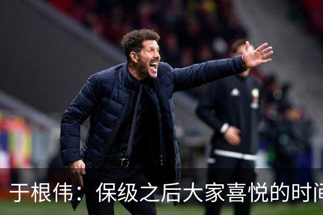 于根伟：保级之后大家喜悦的时间有些长，但联赛没结束还不能放松