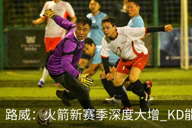 路威：火箭新赛季深度大增 KD能留力打关键时刻将制造大麻烦