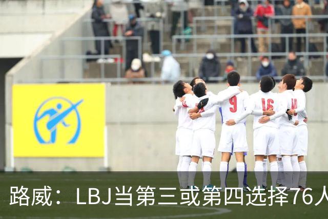 路威：LBJ当第三或第四选择76人会很恐怖 他会扮演瑞士军刀的角色