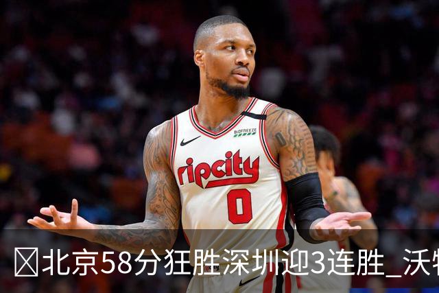 🏀北京58分狂胜深圳迎3连胜 沃特斯7记三分21分 曾凡博19+7