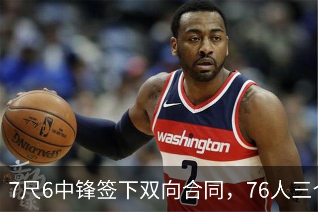 7尺6中锋签下双向合同，76人三个名额全部填满